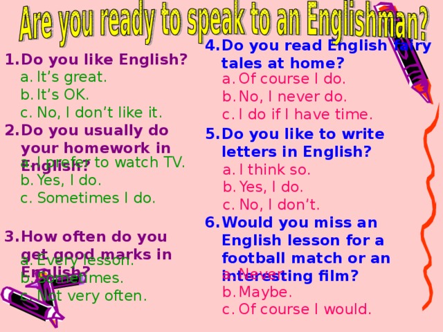 Do you read English fairy tales at home?    Do you like to write letters in English?    Would you miss an English lesson for a football match or an interesting film?     Do you like English?    Do you usually do your homework in English?    How often do you get good marks in English?     It’s great. It’s OK. No, I don’t like it. Of course I do. No, I never do. I do if I have time. I prefer to watch TV. Yes, I do. Sometimes I do. I think so. Yes, I do. No, I don’t. Every lesson. Sometimes. Not very often. Never. Maybe. Of course I would.