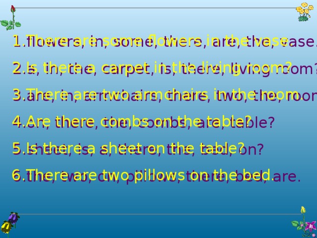 There are some flowers in the vase. Is there a carpet in the living room? There are two armchairs in the room. Are there combs on the table? Is there a sheet on the table? There are two pillows on the bed. flowers, in, some, there, are, the, vase. a, in, the, carpet, is, there, living room? are, in, armchairs, there, two, the, room. on, there, the, combs, are, table? sheet, is, a, there, the, bed, on? the, two, on, pillows, there, bed, are.