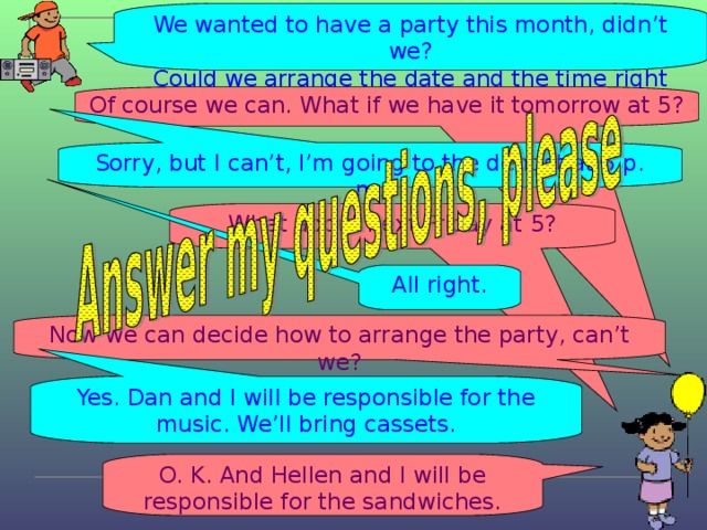 We wanted to have a party this month, didn’t we? Could we arrange the date and the time right now? Of course we can. What if we have it tomorrow at 5? Sorry, but I can’t, I’m going to the dentist at 5 p. m. What about next Friday at 5? All right. Now we can decide how to arrange the party, can’t we? Yes. Dan and I will be responsible for the music. We’ll bring cassets. O. K. And Hellen and I will be responsible for the sandwiches.