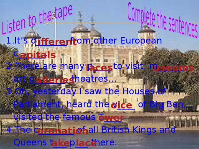 It’s d_______ from other European c______. There are many p____ to visit: m______, art g_______, theatres… Oh, yesterday I saw the Houses of Parliament, heard the v____ of Big Ben, visited the famous T____. The c________ of all British Kings and Queens t___ p___ there.