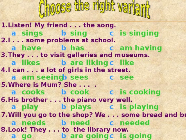 Listen! My friend . . . the song.  I . . . some problems at school.  They . . . to visit galleries and museums.  I can . . . a lot of girls in the street.  Where is Mum? She . . . .  His brother . . . the piano very well.  Will you go to the shop? We . . . some bread and butter.  Look! They . . . to the library now.