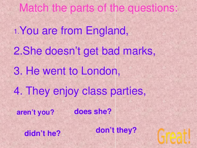 Match the parts of the questions: 1. You are from England, 2.She doesn’t get bad marks, 3. He went to London, 4. They enjoy class parties, does she? aren’t you? don’t they? didn’t he?