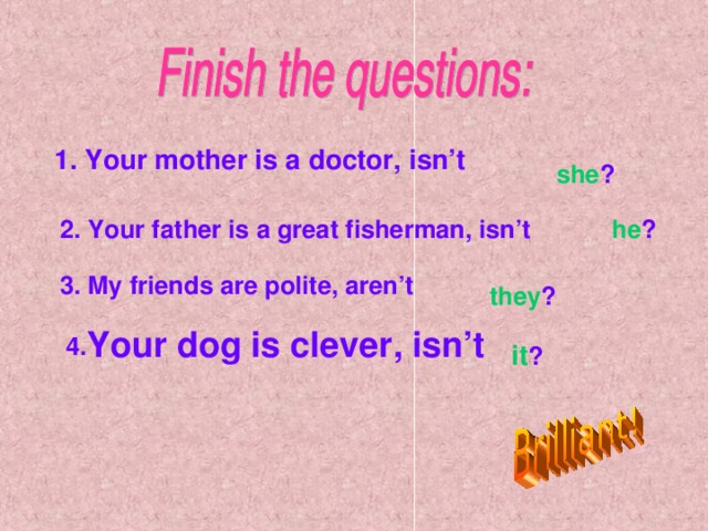 1. Your mother is a doctor, isn’t she ? 2. Your father is a great fisherman, isn’t he ? 3. My friends are polite, aren’t  they ? 4. Your dog is clever, isn’t it ?