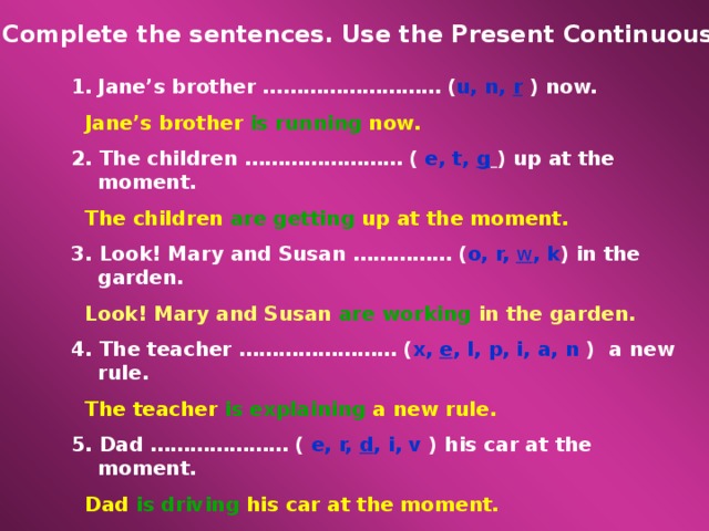 Complete the sentences. Use the Present Continuous. Jane’s brother ……………………… ( u, n, r ) now.  Jane’s brother is running now. 2. The children …………………… ( e, t, g  ) up at the moment.  The children are getting up at the moment. 3. Look! Mary and Susan …………… ( o, r, w , k ) in the garden.  Look! Mary and Susan are working in the garden. 4. The teacher …………………… ( x, e , l, p, i, a, n ) a new rule.  The teacher is explaining a new rule. 5. Dad ………………… ( e, r, d , i, v ) his car at the moment.  Dad is driving his car at the moment. 6. Pete ……………… ( r, e, t, i, w ) a letter to his granny now.  Pete is writing a letter to his granny.