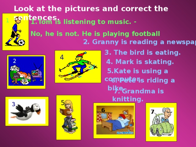 Look at the pictures and correct the sentences. 1 Tom is listening to music. - No, he is not. He is playing football 2. Granny is reading a newspaper. 3. The bird is eating. 4 2  4 . Mark is skating.  5.Kate is using a computer .  6. Pete is riding a bike.  7. Grandma is knitting. 5 3 6 7