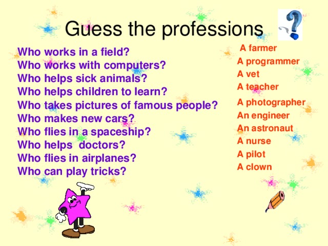 Guess the professions A farmer Who works in a field? Who works with computers? Who helps sick animals? Who helps children to learn? Who takes pictures of famous  people? Who makes new cars? Who flies in a spaceship? Who helps doctors? Who flies in airplanes? Who can play tricks? A programmer A vet A teacher A photographer An engineer An astronaut A nurse A pilot A clown