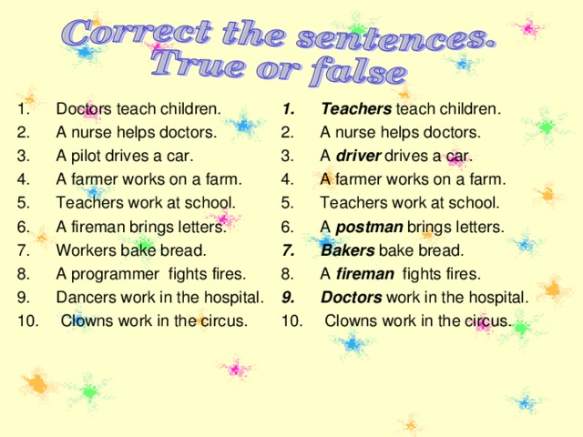 Teachers teach children. A nurse helps doctors. A driver drives a car. A farmer works on a farm. Teachers work at school. A postman brings letters. Bakers bake bread. A fireman fights fires. Doctors work in the hospital.  Clowns work in the circus.   Doctors teach children. A nurse helps doctors. A pilot drives a car. A farmer works on a farm. Teachers work at school. A fireman brings letters. Workers bake bread. A programmer fights fires. Dancers work in the hospital.  Clowns work in the circus.