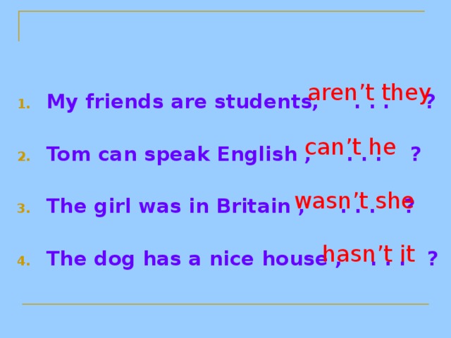 My friends are students, . . . ? Tom can speak English , . . . ? The girl was in Britain , . . . ? The dog has a nice house , . . . ?