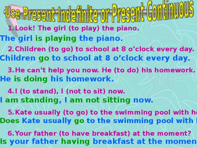 Look! The girl (to play) the piano.  Children (to go) to school at 8 o’clock every day.  He can’t help you now. He (to do) his homework.  I (to stand), I (not to sit) now.  Kate usually (to go) to the swimming pool with her mum?  Your father (to have breakfast) at the moment?