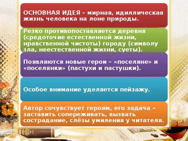 ОСНОВНАЯ ИДЕЯ – мирная, идиллическая жизнь человека на лоне природы. Резко противопоставляется деревня (средоточие естественной жизни, нравственной чистоты) городу (символу зла, неестественной жизни, суеты). Появляются новые герои – «поселяне» и «поселянки» (пастухи и пастушки). Особое внимание уделяется пейзажу. Автор сочувствует героям, его задача – заставить сопереживать, вызвать сострадание, слёзы умиления у читателя.