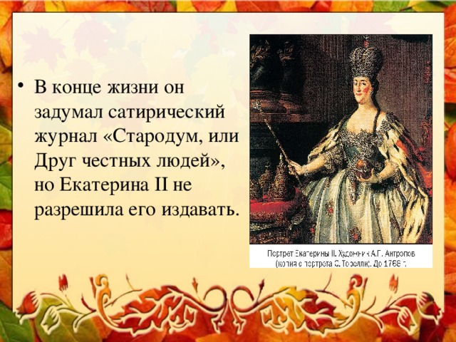 В конце жизни он задумал сатирический журнал «Стародум, или Друг честных людей», но Екатерина II не разрешила его издавать.