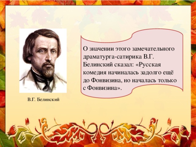 О значении этого замечательного драматурга-сатирика В.Г. Белинский сказал: «Русская комедия начиналась задолго ещё до Фонвизина, но началась только с Фонвизина». В.Г. Белинский