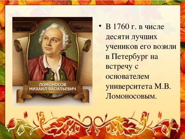 В 1760 г. в числе десяти лучших учеников его возили в Петербург на встречу с основателем университета М.В. Ломоносовым.