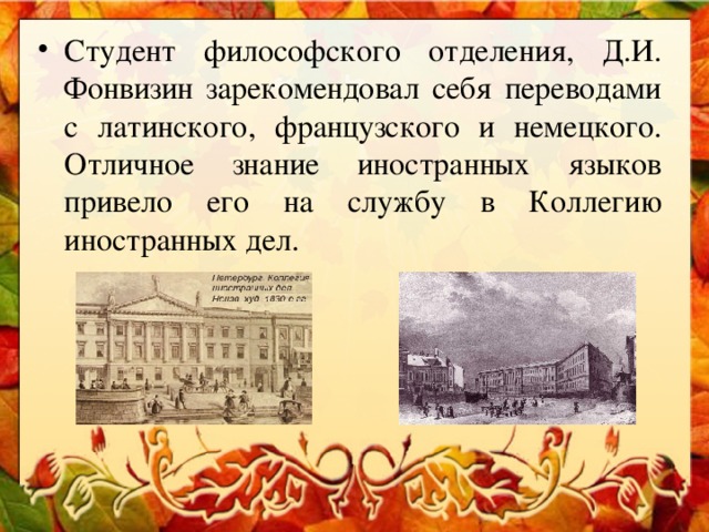 Студент философского отделения, Д.И. Фонвизин зарекомендовал себя переводами с латинского, французского и немецкого. Отличное знание иностранных языков привело его на службу в Коллегию иностранных дел.