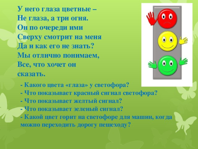 У него глаза цветные – Не глаза, а три огня. Он по очереди ими Сверху смотрит на меня Да и как его не знать? Мы отлично понимаем, Все, что хочет он сказать. - Какого цвета «глаза» у светофора? - Что показывает красный сигнал светофора? - Что показывает желтый сигнал? - Что показывает зеленый сигнал? - Какой цвет горит на светофоре для машин, когда можно переходить дорогу пешеходу?