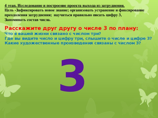 4 этап. Исследование и построение проекта выхода из затруднения. Цель -Зафиксировать новое знание; организовать устранение и фиксирование преодоления затруднения; научиться правильно писать цифру 3, Запоминать состав числа. Расскажите друг другу о числе 3 по плану: Что в вашей жизни связано с числом три? Где вы видите число и цифру три, слышите о числе и цифре 3? Какие художественные произведения связаны с числом 3? 3