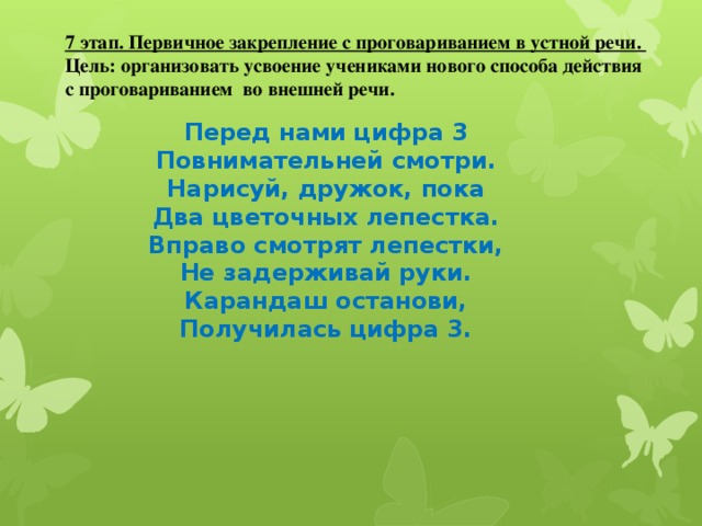 7 этап. Первичное закрепление с проговариванием в устной речи. Цель: организовать усвоение учениками нового способа действия с проговариванием во внешней речи. Перед нами цифра 3 Повнимательней смотри. Нарисуй, дружок, пока Два цветочных лепестка. Вправо смотрят лепестки, Не задерживай руки. Карандаш останови, Получилась цифра 3.