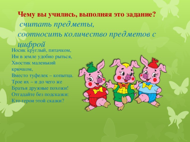 Чему вы учились, выполняя это задание?  считать предметы, соотносить количество предметов с цифрой Носик круглый, пятачком, Им в земле удобно рыться, Хвостик маленький крючком, Вместо туфелек – копытца. Трое их – и до чего же Братья дружные похожи! Отгадайте без подсказки: Кто герои этой сказки?