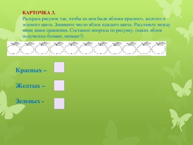 КАРТОЧКА 3. Раскрась рисунок так, чтобы на нем были яблоки красного, желтого и зеленого цвета. Запишите число яблок каждого цвета. Расставьте между ними знаки сравнения. Составьте вопросы по рисунку. (каких яблок получилось больше, меньше?) Красных –  Желтых –  Зеленых -