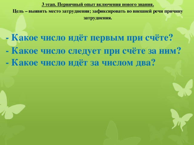 3 этап. Первичный опыт включения нового знания. Цель – выявить место затруднения; зафиксировать во внешней речи причину затруднения. - Какое число идёт первым при счёте? - Какое число следует при счёте за ним? - Какое число идёт за числом два?