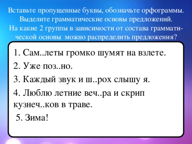 Вставьте пропущенные буквы, обозначьте орфограммы.  Выделите грамматические основы предложений.  На какие 2 группы в зависимости от состава граммати-ческой основы можно распределить предложения? 1. Сам..леты громко шумят на взлете. 2. Уже поз..но. 3. Каждый звук и ш..рох слышу я. 4. Люблю летние веч..ра и скрип кузнеч..ков в траве.  5. Зима!