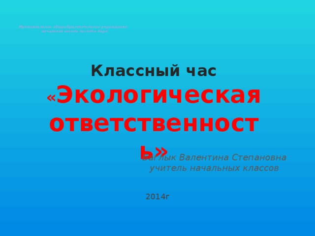 Муниципальное общеобразовательное учреждение  начальная школа посёлка Харп    Классный час « Экологическая ответственность» Баглык Валентина Степановна учитель начальных классов 2014г