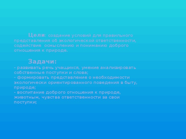 Цели : создание условий для правильного  представления об экологической ответственности,  содействие осмыслению и пониманию доброго  отношения к природе.    Задачи:  - развивать речь учащихся, умение анализировать  собственные поступки и слова;  - формировать представление о необходимости  экологически ориентированного поведения в быту,  природе;  - воспитание доброго отношения к природе,  животным, чувства ответственности за свои  поступки;    