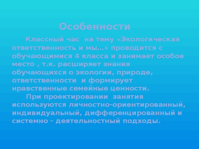 Особенности   Классный час на тему «Экологическая ответственность и мы…» проводится с обучающимися 4 класса и занимает особое место , т.к. расширяет знания обучающихся о экологии, природе, ответственности и формирует нравственные семейные ценности.  При проектировании занятия используются личностно-ориентированный, индивидуальный, дифференцированный и системно - деятельностный подходы.