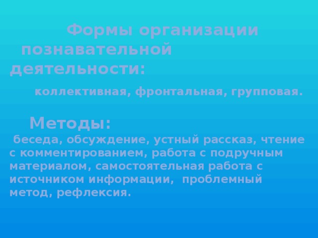 Формы организации  познавательной деятельности:   коллективная, фронтальная, групповая.    Методы:   беседа, обсуждение, устный рассказ, чтение с комментированием, работа с подручным материалом, самостоятельная работа с источником информации, проблемный метод, рефлексия.