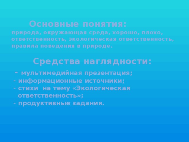 Основные понятия:    природа, окружающая среда, хорошо, плохо, ответственность, экологическая ответственность, правила поведения в природе.    Средства наглядности:  - мультимедийная презентация;  - информационные источники;  - стихи на тему «Экологическая  ответственность»;  - продуктивные задания.