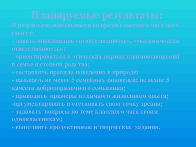 Планируемые результаты:  В результате деятельности во время классного часа дети смогут:  - давать определение «ответственность», «экологическая ответственность»;  - ориентироваться в этических нормах взаимоотношений в семье и степени родства;  - составлять правила поведения в природе;  - называть не менее 5 семейных заповедей; не менее 5 качеств добропорядочного семьянина;  - приводить примеры из личного жизненного опыта;  -аргументировать и отстаивать свою точку зрения;  - задавать вопросы по теме классного часа своим одноклассникам;  - выполнять продуктивные и творческие задания.