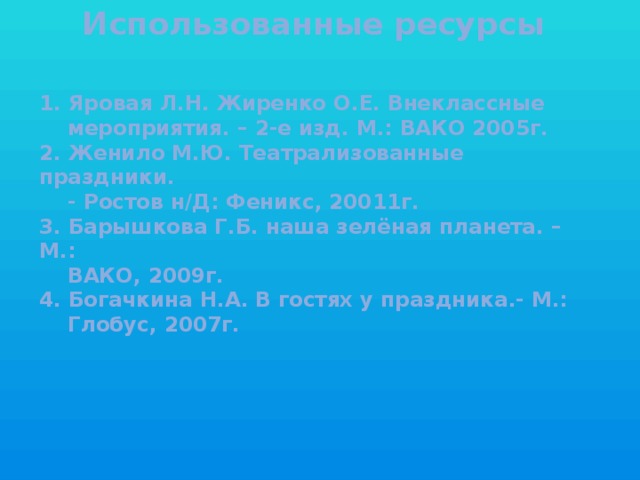 Использованные ресурсы    1. Яровая Л.Н. Жиренко О.Е. Внеклассные  мероприятия. – 2-е изд. М.: ВАКО 2005г.  2. Женило М.Ю. Театрализованные праздники.  - Ростов н/Д: Феникс, 20011г.  3. Барышкова Г.Б. наша зелёная планета. – М.:  ВАКО, 2009г.  4. Богачкина Н.А. В гостях у праздника.- М.:  Глобус, 2007г.