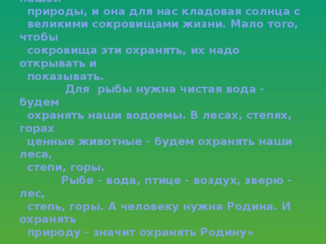 « Мои молодые друзья! Мы хозяева нашей  природы, и она для нас кладовая солнца с  великими сокровищами жизни. Мало того, чтобы  сокровища эти охранять, их надо открывать и  показывать.  Для рыбы нужна чистая вода - будем  охранять наши водоемы. В лесах, степях, горах  ценные животные - будем охранять наши леса,  степи, горы.  Рыбе - вода, птице - воздух, зверю - лес,  степь, горы. А человеку нужна Родина. И охранять  природу - значит охранять Родину»   Михаил Пришвин