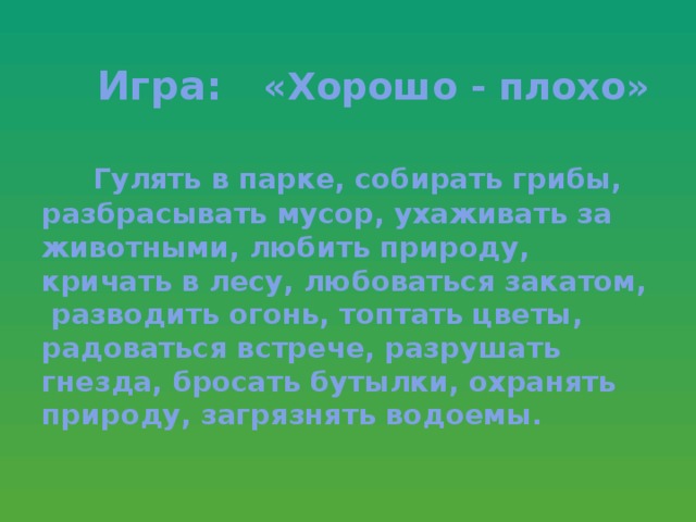 Игра: «Хорошо - плохо»    Гулять в парке, собирать грибы, разбрасывать мусор, ухаживать за животными, любить природу, кричать в лесу, любоваться закатом, разводить огонь, топтать цветы, радоваться встрече, разрушать гнезда, бросать бутылки, охранять природу, загрязнять водоемы.