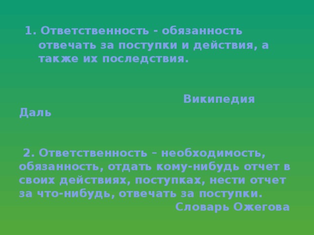 1. Ответственность - обязанность  отвечать за поступки и действия, а  также их последствия.    Википедия Даль    2. Ответственность – необходимость, обязанность, отдать кому-нибудь отчет в своих действиях, поступках, нести отчет за что-нибудь, отвечать за поступки.  Словарь Ожегова