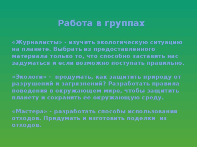 Работа в группах   «Журналисты» - изучить экологическую ситуацию на планете. Выбрать из предоставленного материала только то, что способно заставить нас задуматься и если возможно поступать правильно.   «Экологи» - продумать, как защитить природу от разрушений и загрязнений? Разработать правила поведения в окружающем мире, чтобы защитить планету и сохранить ее окружающую среду.   «Мастера» - разработать способы использования отходов. Придумать и изготовить поделки из отходов.