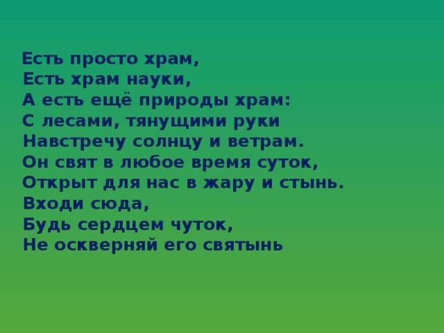 Есть просто храм,  Есть храм науки,  А есть ещё природы храм:  С лесами, тянущими руки  Навстречу солнцу и ветрам.  Он свят в любое время суток,  Открыт для нас в жару и стынь.  Входи сюда,  Будь сердцем чуток,  Не оскверняй его святынь .