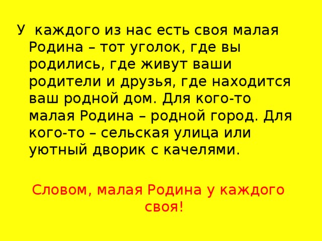 У каждого из нас есть своя малая Родина – тот уголок, где вы родились, где живут ваши родители и друзья, где находится ваш родной дом. Для кого-то малая Родина – родной город. Для кого-то – сельская улица или уютный дворик с качелями. Словом, малая Родина у каждого своя!