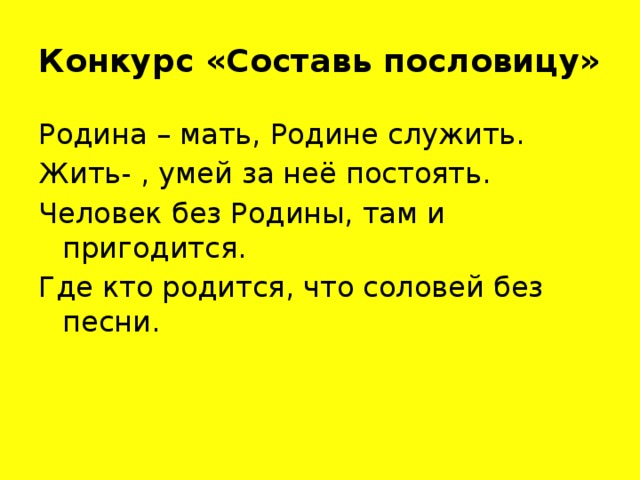 Конкурс «Составь пословицу» Родина – мать, Родине служить. Жить- , умей за неё постоять. Человек без Родины, там и пригодится. Где кто родится, что соловей без песни.