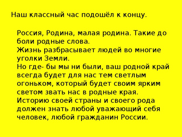 Наш классный час подошёл к концу.  Россия, Родина, малая родина. Такие до боли родные слова.  Жизнь разбрасывает людей во многие уголки Земли.  Но где- бы мы ни были, ваш родной край всегда будет для нас тем светлым огоньком, который будет своим ярким светом звать нас в родные края.  Историю своей страны и своего рода должен знать любой уважающий себя человек, любой гражданин России.