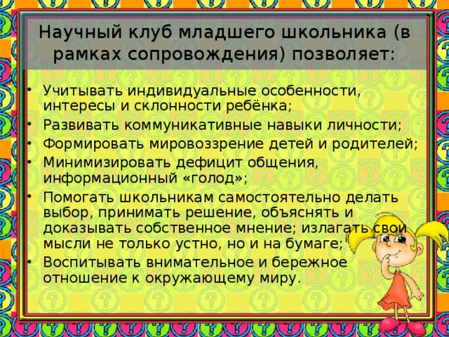 Научный клуб младшего школьника (в рамках сопровождения) позволяет:   Учитывать индивидуальные особенности, интересы и склонности ребёнка; Развивать коммуникативные навыки личности; Формировать мировоззрение детей и родителей; Минимизировать дефицит общения, информационный «голод»; Помогать школьникам самостоятельно делать выбор, принимать решение, объяснять и доказывать собственное мнение; излагать свои мысли не только устно, но и на бумаге; Воспитывать внимательное и бережное отношение к окружающему миру.