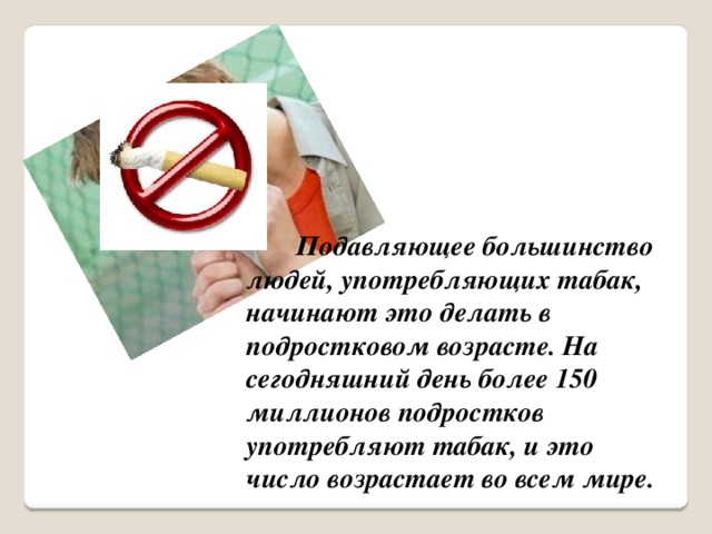 Подавляющее большинство людей, употребляющих табак, начинают это делать в подростковом возрасте. На сегодняшний день более 150 миллионов подростков употребляют табак, и это число возрастает во всем мире.