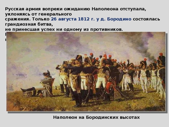 Русская армия вопреки ожиданию Наполеона отступала, уклоняясь от генерального сражения. Только 26 августа 1812 г. у д. Бородино состоялась грандиозная битва, не принесшая успех ни одному из противников. Кутузов продолжил отступление и 3 сентября Наполеон вошел в Москву. Наполеон на Бородинских высотах