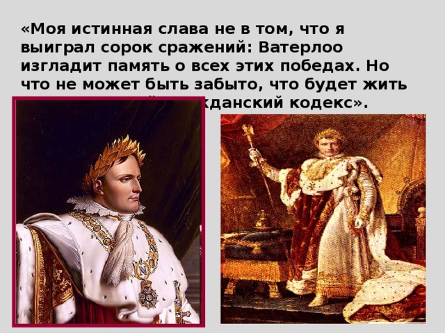 «Моя истинная слава не в том, что я выиграл сорок сражений: Ватерлоо изгладит память о всех этих победах. Но что не может быть забыто, что будет жить вечно - это мой Гражданский кодекс».  Наполеон.