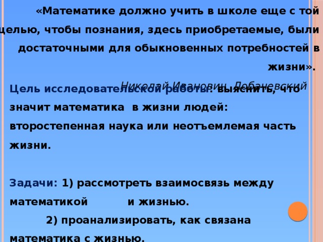 «Математике должно учить в школе еще с той целью, чтобы познания, здесь приобретаемые, были достаточными для обыкновенных потребностей в жизни».     Николай Иванович .Лобачевский  Цель исследовательской работы : выяснить, что значит математика  в жизни людей: второстепенная наука или неотъемлемая часть жизни.       Задачи: 1) рассмотреть взаимосвязь между математикой и жизнью.            2) проанализировать, как связана математика с жизнью.