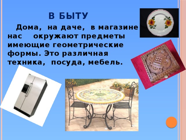 В быту  Дома, на даче, в магазине нас окружают предметы имеющие геометрические формы. Это различная техника, посуда, мебель.