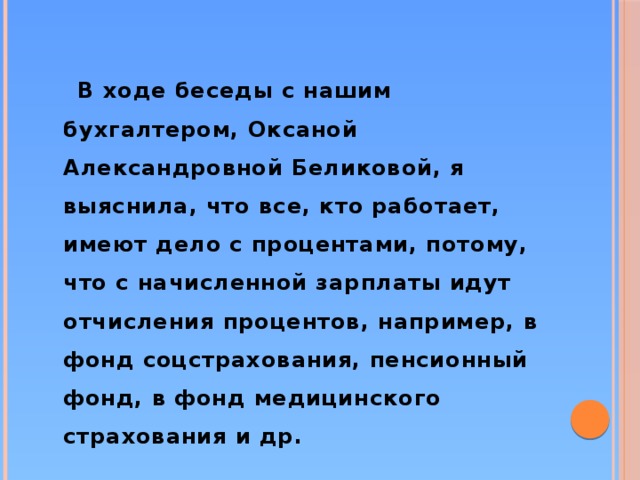 В ходе беседы с нашим бухгалтером, Оксаной Александровной Беликовой, я выяснила, что все, кто работает, имеют дело с процентами, потому, что с начисленной зарплаты идут отчисления процентов, например, в фонд соцстрахования, пенсионный фонд, в фонд медицинского страхования и др.