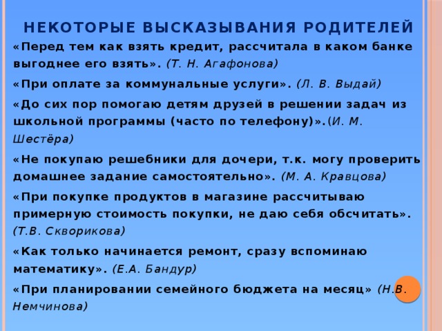 Некоторые высказывания родителей «Перед тем как взять кредит, рассчитала в каком банке выгоднее его взять». (Т. Н. Агафонова) «При оплате за коммунальные услуги». (Л. В. Выдай) «До сих пор помогаю детям друзей в решении задач из школьной программы (часто по телефону)». ( И. М. Шестёра) «Не покупаю решебники для дочери, т.к. могу проверить домашнее задание самостоятельно». (М. А. Кравцова) «При покупке продуктов в магазине рассчитываю примерную стоимость покупки, не даю себя обсчитать». (Т.В. Скворикова) «Как только начинается ремонт, сразу вспоминаю математику». (Е.А. Бандур) «При планировании семейного бюджета на месяц» (Н.В. Немчинова)