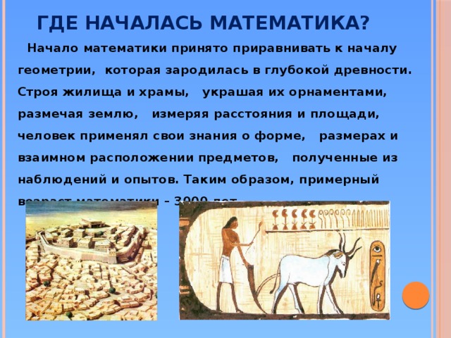 Где началась математика?  Начало математики принято приравнивать к началу геометрии, которая зародилась в глубокой древности. Строя жилища и храмы, украшая их орнаментами, размечая землю, измеряя расстояния и площади, человек применял свои знания о форме, размерах и взаимном расположении предметов, полученные из наблюдений и опытов. Таким образом, примерный возраст математики – 3000 лет.