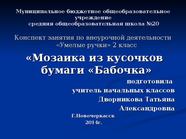 Муниципальное бюджетное общеобразовательное учреждение  средняя общеобразовательная школа №20 Конспект занятия по внеурочной деятельности «Умелые ручки» 2 класс  «Мозаика из кусочков бумаги «Бабочка» подготовила учитель начальных классов Дворникова Татьяна Александровна Г.Новочеркасск  2014г.